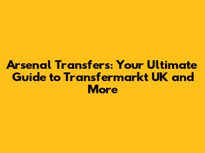 Arsenal Transfers: Your Ultimate Guide to Transfermarkt UK and More