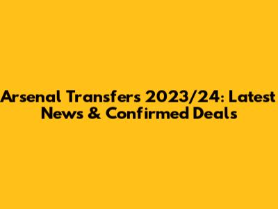 Arsenal Transfers 2023/24: Latest News & Confirmed Deals