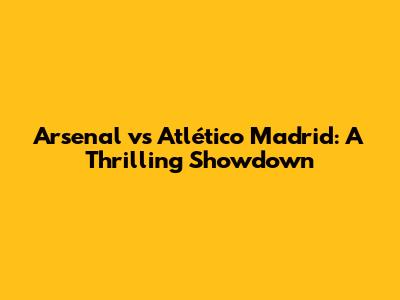 Arsenal vs Atlético Madrid: A Thrilling Showdown