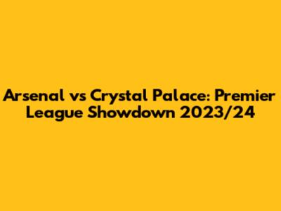 Arsenal vs Crystal Palace: Premier League Showdown 2023/24
