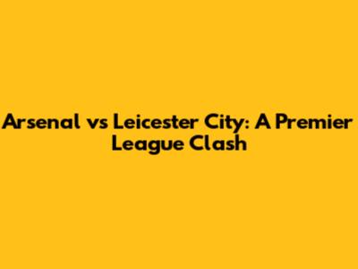 Arsenal vs Leicester City: A Premier League Clash