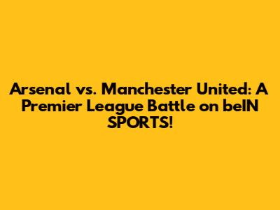 Arsenal vs. Manchester United: A Premier League Battle on beIN SPORTS!