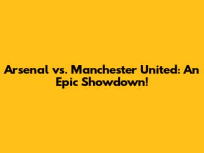 Arsenal vs. Manchester United: An Epic Showdown!