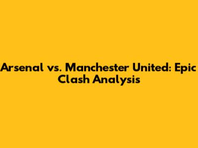 Arsenal vs. Manchester United: Epic Clash Analysis