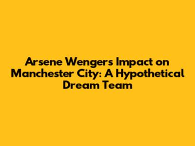 Arsene Wenger's Impact on Manchester City: A Hypothetical Dream Team