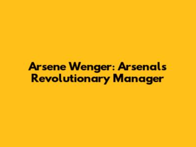 Arsene Wenger: Arsenal's Revolutionary Manager