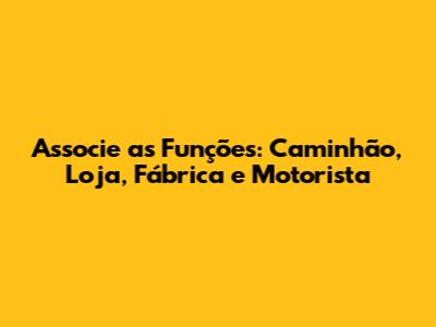 Associe as Funções: Caminhão, Loja, Fábrica e Motorista