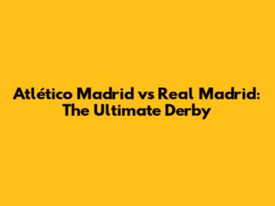 Atlético Madrid vs Real Madrid: The Ultimate Derby