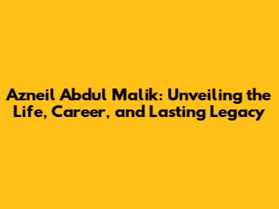 Azneil Abdul Malik: Unveiling the Life, Career, and Lasting Legacy