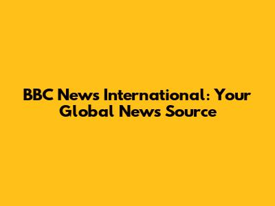 BBC News International: Your Global News Source