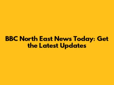 BBC North East News Today: Get the Latest Updates