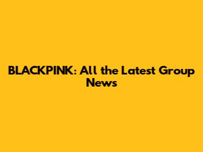 BLACKPINK: All the Latest Group News