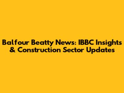 Balfour Beatty News: IBBC Insights & Construction Sector Updates