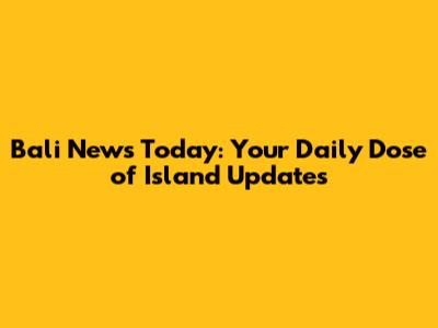Bali News Today: Your Daily Dose of Island Updates