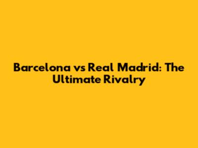 Barcelona vs Real Madrid: The Ultimate Rivalry