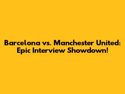 Barcelona vs. Manchester United: Epic Interview Showdown!