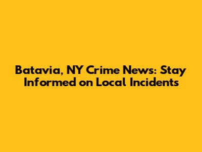 Batavia, NY Crime News: Stay Informed on Local Incidents