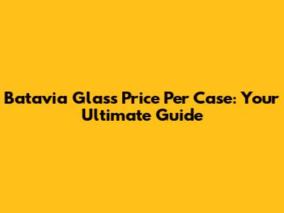 Batavia Glass Price Per Case: Your Ultimate Guide