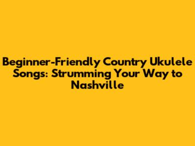 Beginner-Friendly Country Ukulele Songs: Strumming Your Way to Nashville
