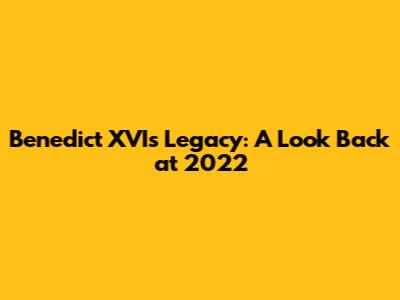 Benedict XVI's Legacy: A Look Back at 2022
