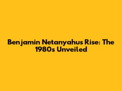 Benjamin Netanyahu's Rise: The 1980s Unveiled