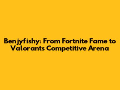 Benjyfishy: From Fortnite Fame to Valorant's Competitive Arena