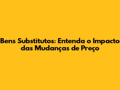 Bens Substitutos: Entenda o Impacto das Mudanças de Preço