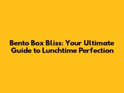 Bento Box Bliss: Your Ultimate Guide to Lunchtime Perfection