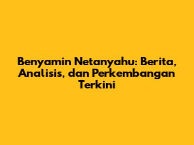 Benyamin Netanyahu: Berita, Analisis, dan Perkembangan Terkini