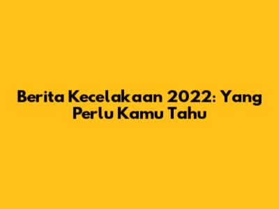Berita Kecelakaan 2022: Yang Perlu Kamu Tahu