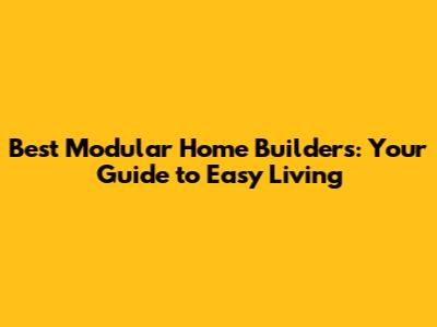 Best Modular Home Builders: Your Guide to Easy Living