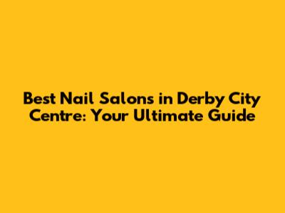 Best Nail Salons in Derby City Centre: Your Ultimate Guide