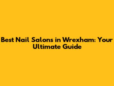 Best Nail Salons in Wrexham: Your Ultimate Guide