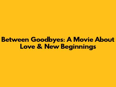 Between Goodbyes: A Movie About Love & New Beginnings