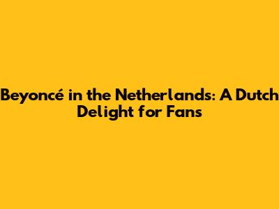 Beyoncé in the Netherlands: A Dutch Delight for Fans