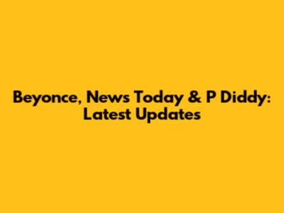 Beyonce, News Today & P Diddy: Latest Updates