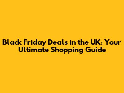 Black Friday Deals in the UK: Your Ultimate Shopping Guide