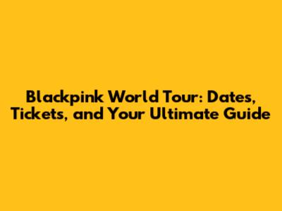 Blackpink World Tour: Dates, Tickets, and Your Ultimate Guide