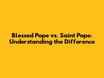 Blessed Pope vs. Saint Pope: Understanding the Difference