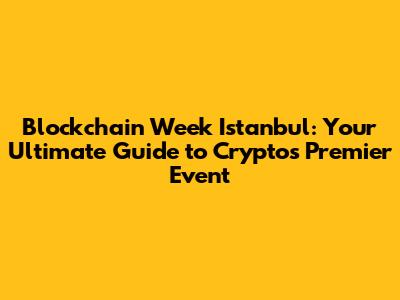 Blockchain Week Istanbul: Your Ultimate Guide to Crypto's Premier Event