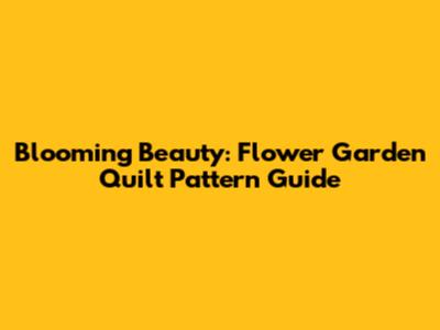 Blooming Beauty: Flower Garden Quilt Pattern Guide