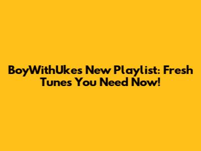 BoyWithUke's New Playlist: Fresh Tunes You Need Now!