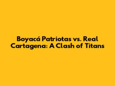 Boyacá Patriotas vs. Real Cartagena: A Clash of Titans