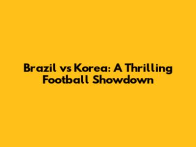 Brazil vs Korea: A Thrilling Football Showdown
