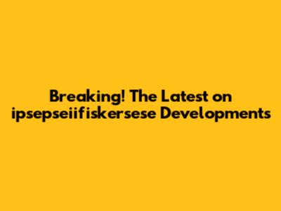 Breaking! The Latest on ipsepseiifiskersese Developments