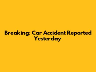Breaking: Car Accident Reported Yesterday