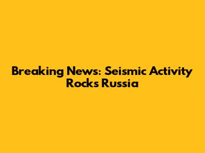 Breaking News: Seismic Activity Rocks Russia