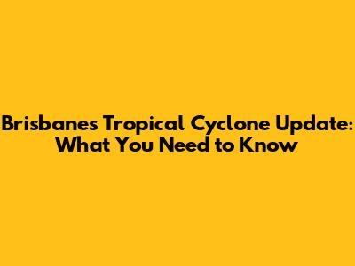 Brisbane's Tropical Cyclone Update: What You Need to Know