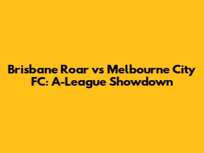 Brisbane Roar vs Melbourne City FC: A-League Showdown