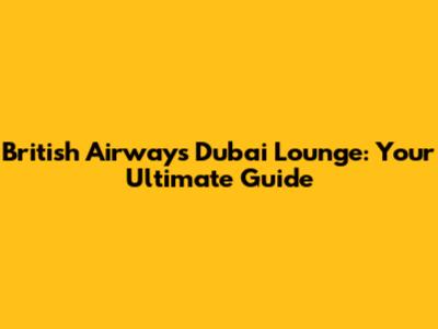 British Airways Dubai Lounge: Your Ultimate Guide